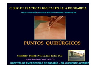 CURSO DE PRACTICAS BÁSICAS EN SALA DE GUARDIA
         CASA DE LA EDUCACIÓN – COLEGIO DE MÉDICOS DE LA SEGUNDA CIRCUNSCRIPCIÓN




            PUNTOS QUIRÚRGICOS

     Coordinador – Docente: Prof. Dr. Luis del Rio Diez
               Jefe de Guardia de Cirugía – H.E.C.A.

HOSPITAL DE EMERGENCIAS DE ROSARIO – DR. CLEMENTE ÁLVAREZ
 
