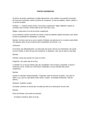 PUNTOS SUSPENSIVOS 
El termino de puntos suspensivos se debe básicamente a que señalan una supuesta conclusión 
del texto que le antecede y darle el carácter de "suspenso", ya sea una palabra, oración, párrafo o 
un escrito completo. 
Símbolo: (...). Cuantos puntos forman a los puntos suspensivos? Segun diferentes autores se 
considera que el número correcto debe de ser entre tres y cinco. 
Reglas y casos para el uso de los puntos suspensivos. 
a) Los usaremos cuando al escribir una oración o texto se pretenda dejarla inconclusa, pero dando 
la lector la posibilidad de interpretarla o concluirla. 
Ejemplo: Un típico caso de su uso es cuando al finalizar una película aún no se sabe si esta tendrá 
una segunda parte ya que la historia abre la posibilidad de continuar o no, 
Continuara... 
b) Al indicar que deliberadamente se omite parte del escrito. Esto es una herramienta útil cuando 
se cita o emplea un texto del que solo tomaremos un fragmento, pero que se sabe es más largo. 
Ejemplo: 
Hombres necios que acusáis a la mujer sin razón... 
Fragmento, Sor Juana Inés de la Cruz. 
c) También es un recurso literario para dar complejidad y ritmo al texto y sorprender al lector e 
interactuar con él al darle una continuación inesperada a lo que antecede alas puntos 
suspensivos. 
Ejemplo: 
Cuando el marcador estaba empatado, 5 segundos antes de terminar el partido, Juan paso el 
balón a Luis, que tiro a gol desde medio campo, el balón se tambaleo lentamente, todo fue 
silencio... 
Goooool!!, el partido se ganó. 
d) Cuando comienza un escrito pero se sabe que este es la continuación de otro más. 
Ejemplo: 
Entre los hombres como entre las naciones... 
... El respeto al derecho ajeno es la paz. 
 