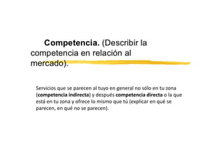 Servicios que se parecen al tuyo en general no sólo en tu zona
(competencia indirecta) y después competencia directa o la que
está en tu zona y ofrece lo mismo que tú (explicar en qué se
parecen, en qué no se parecen).
 