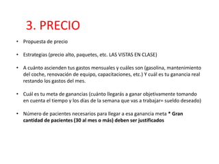 3. PRECIO
• Propuesta de precio
• Estrategias (precio alto, paquetes, etc. LAS VISTAS EN CLASE)
• A cuánto ascienden tus gastos mensuales y cuáles son (gasolina, mantenimiento
del coche, renovación de equipo, capacitaciones, etc.) Y cuál es tu ganancia real
restando los gastos del mes.
• Cuál es tu meta de ganancias (cuánto llegarás a ganar objetivamente tomando
en cuenta el tiempo y los días de la semana que vas a trabajar= sueldo deseado)
• Número de pacientes necesarios para llegar a esa ganancia meta * Gran
cantidad de pacientes (30 al mes o más) deben ser justificados
 