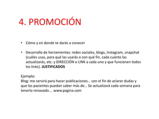4. PROMOCIÓN
• Cómo y en donde te darás a conocer
• Desarrollo de herramientas: redes sociales, blogs, Instagram, snapchat
(cuáles usas, para qué las usarás o con qué fin, cada cuánto las
actualizarás, etc. y DIRECCIÓN o LINK a cada uno y que funcionen todos
los links). JUSTIFICADOS
Ejemplo:
Blog: me servirá para hacer publicaciones… con el fin de aclarar dudas y
que los pacientes puedan saber más de… Se actualizará cada semana para
tenerlo renovado…. www.pagina.com
 