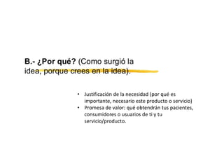 • Justificación de la necesidad (por qué es
importante, necesario este producto o servicio)
• Promesa de valor: qué obtendrán tus pacientes,
consumidores o usuarios de ti y tu
servicio/producto.
 