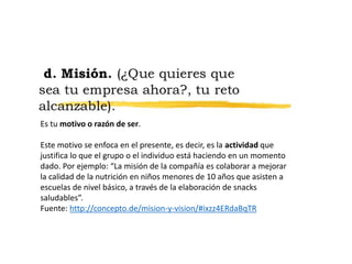 Es tu motivo o razón de ser.
Este motivo se enfoca en el presente, es decir, es la actividad que
justifica lo que el grupo o el individuo está haciendo en un momento
dado. Por ejemplo: “La misión de la compañía es colaborar a mejorar
la calidad de la nutrición en niños menores de 10 años que asisten a
escuelas de nivel básico, a través de la elaboración de snacks
saludables”.
Fuente: http://concepto.de/mision-y-vision/#ixzz4ERdaBqTR
 