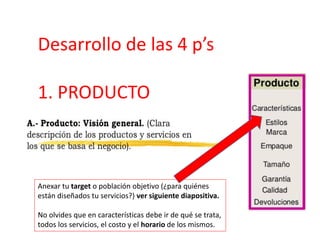 Desarrollo de las 4 p’s
1. PRODUCTO
Anexar tu target o población objetivo (¿para quiénes
están diseñados tu servicios?) ver siguiente diapositiva.
No olvides que en características debe ir de qué se trata,
todos los servicios, el costo y el horario de los mismos.
 