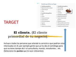 TARGET
Incluye a todas las personas que atiende tu servicio o que podrían estar
interesadas en él, por ejemplo gente que ya ha ido al nutriólogo pero
que no tiene tiempo de ir al consultorio, mamás, estudiantes… etc.
(Selecciona los puntos que te sean relevantes).
 