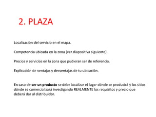 2. PLAZA
Localización del servicio en el mapa.
Competencia ubicada en la zona (ver diapositiva siguiente).
Precios y servicios en la zona que pudieran ser de referencia.
Explicación de ventajas y desventajas de tu ubicación.
En caso de ser un producto se debe localizar el lugar dónde se producirá y los sitios
dónde se comercializará investigando REALMENTE los requisitos y precio que
deberá dar al distribuidor.
 