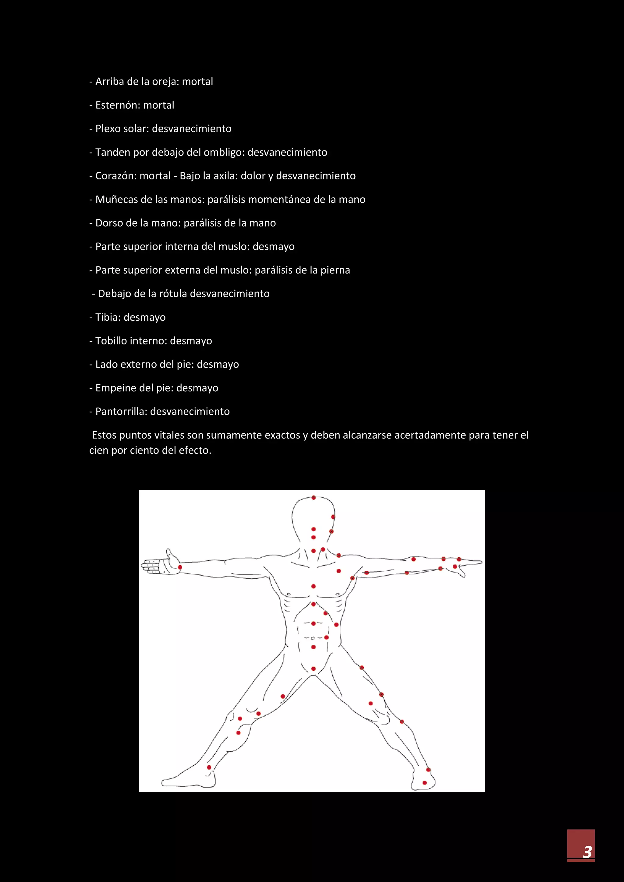 3
- Arriba de la oreja: mortal
- Esternón: mortal
- Plexo solar: desvanecimiento
- Tanden por debajo del ombligo: desvanecimiento
- Corazón: mortal - Bajo la axila: dolor y desvanecimiento
- Muñecas de las manos: parálisis momentánea de la mano
- Dorso de la mano: parálisis de la mano
- Parte superior interna del muslo: desmayo
- Parte superior externa del muslo: parálisis de la pierna
- Debajo de la rótula desvanecimiento
- Tibia: desmayo
- Tobillo interno: desmayo
- Lado externo del pie: desmayo
- Empeine del pie: desmayo
- Pantorrilla: desvanecimiento
Estos puntos vitales son sumamente exactos y deben alcanzarse acertadamente para tener el
cien por ciento del efecto.
 