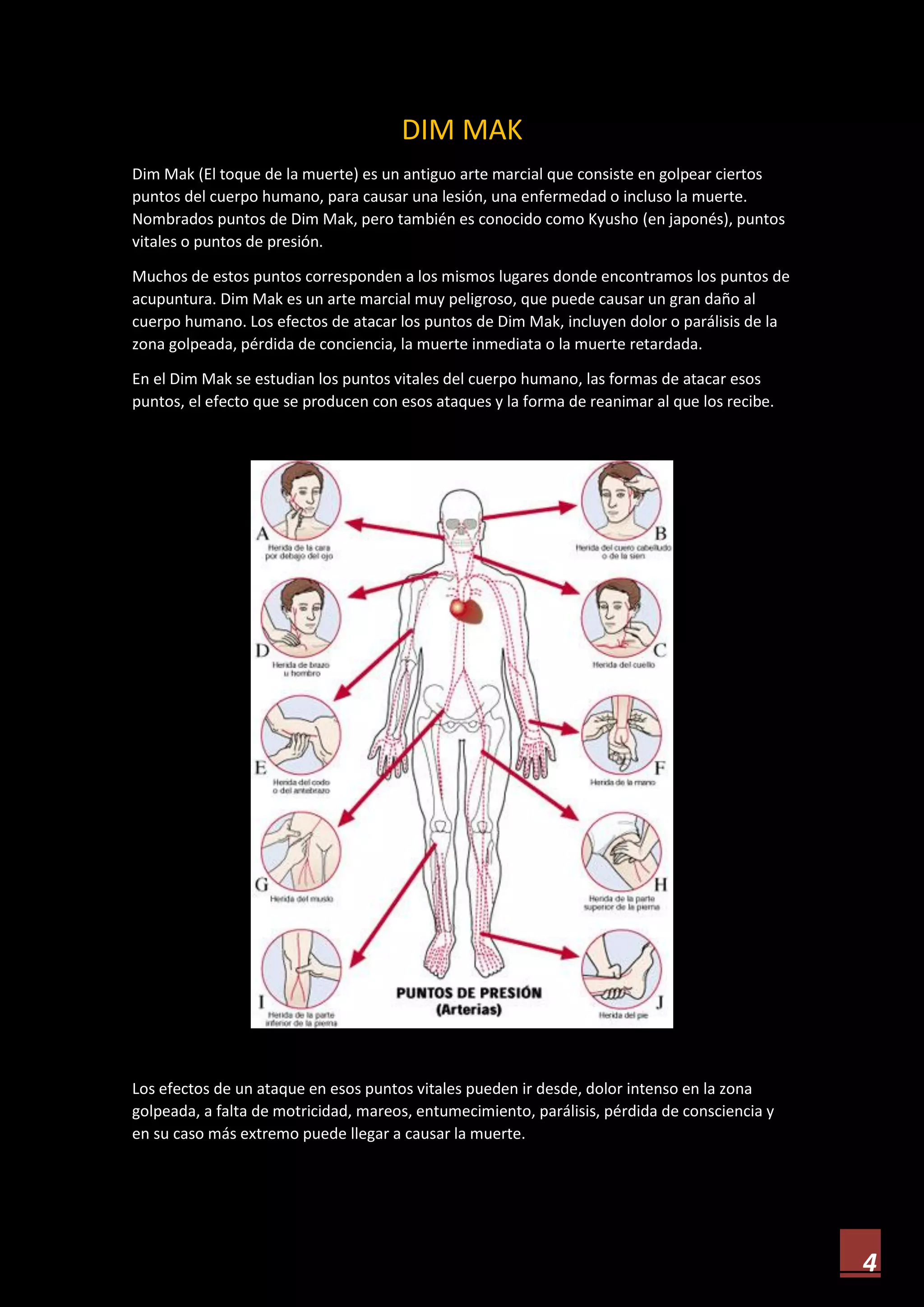 4
DIM MAK
Dim Mak (El toque de la muerte) es un antiguo arte marcial que consiste en golpear ciertos
puntos del cuerpo humano, para causar una lesión, una enfermedad o incluso la muerte.
Nombrados puntos de Dim Mak, pero también es conocido como Kyusho (en japonés), puntos
vitales o puntos de presión.
Muchos de estos puntos corresponden a los mismos lugares donde encontramos los puntos de
acupuntura. Dim Mak es un arte marcial muy peligroso, que puede causar un gran daño al
cuerpo humano. Los efectos de atacar los puntos de Dim Mak, incluyen dolor o parálisis de la
zona golpeada, pérdida de conciencia, la muerte inmediata o la muerte retardada.
En el Dim Mak se estudian los puntos vitales del cuerpo humano, las formas de atacar esos
puntos, el efecto que se producen con esos ataques y la forma de reanimar al que los recibe.
Los efectos de un ataque en esos puntos vitales pueden ir desde, dolor intenso en la zona
golpeada, a falta de motricidad, mareos, entumecimiento, parálisis, pérdida de consciencia y
en su caso más extremo puede llegar a causar la muerte.
 