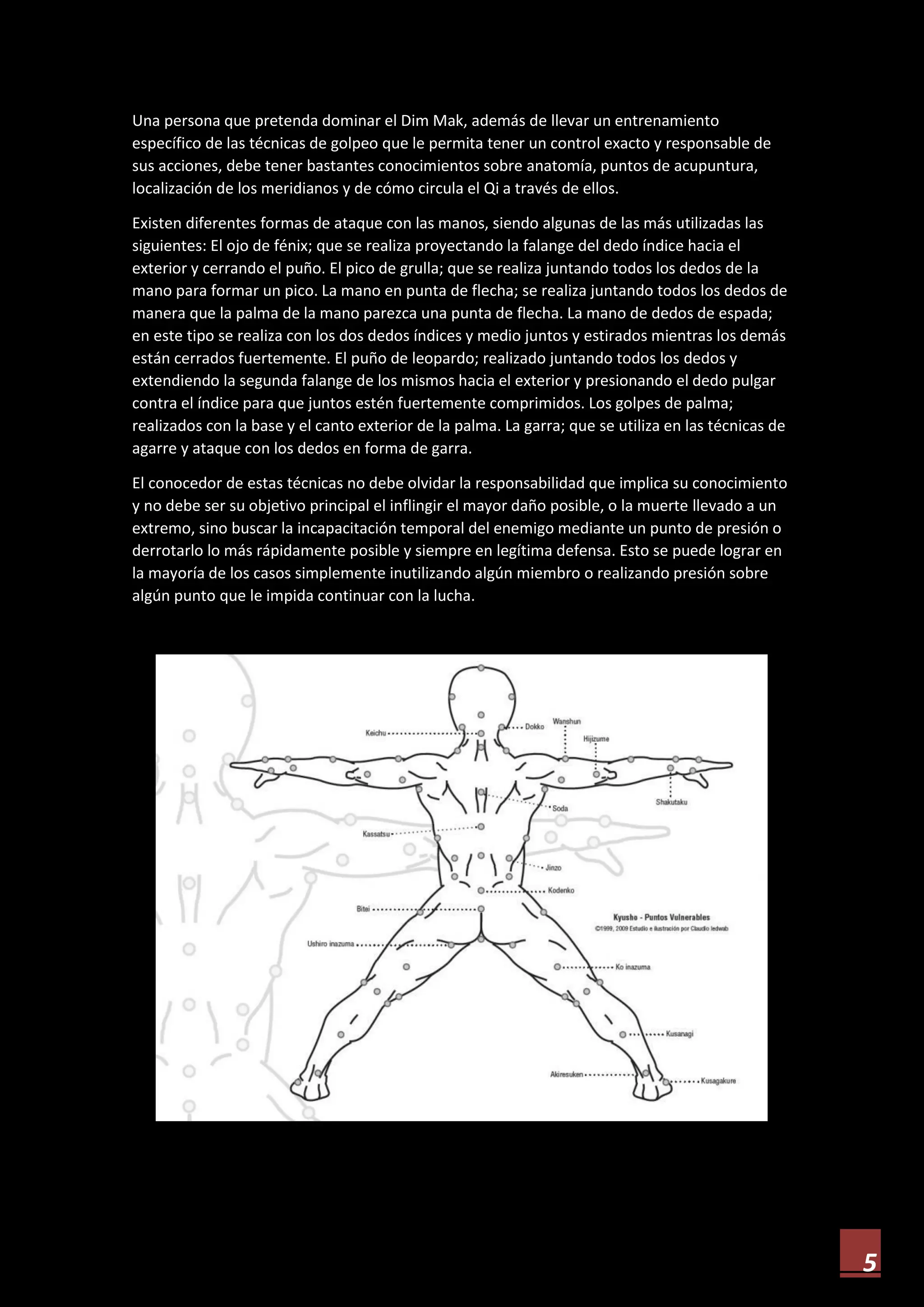 5
Una persona que pretenda dominar el Dim Mak, además de llevar un entrenamiento
específico de las técnicas de golpeo que le permita tener un control exacto y responsable de
sus acciones, debe tener bastantes conocimientos sobre anatomía, puntos de acupuntura,
localización de los meridianos y de cómo circula el Qi a través de ellos.
Existen diferentes formas de ataque con las manos, siendo algunas de las más utilizadas las
siguientes: El ojo de fénix; que se realiza proyectando la falange del dedo índice hacia el
exterior y cerrando el puño. El pico de grulla; que se realiza juntando todos los dedos de la
mano para formar un pico. La mano en punta de flecha; se realiza juntando todos los dedos de
manera que la palma de la mano parezca una punta de flecha. La mano de dedos de espada;
en este tipo se realiza con los dos dedos índices y medio juntos y estirados mientras los demás
están cerrados fuertemente. El puño de leopardo; realizado juntando todos los dedos y
extendiendo la segunda falange de los mismos hacia el exterior y presionando el dedo pulgar
contra el índice para que juntos estén fuertemente comprimidos. Los golpes de palma;
realizados con la base y el canto exterior de la palma. La garra; que se utiliza en las técnicas de
agarre y ataque con los dedos en forma de garra.
El conocedor de estas técnicas no debe olvidar la responsabilidad que implica su conocimiento
y no debe ser su objetivo principal el inflingir el mayor daño posible, o la muerte llevado a un
extremo, sino buscar la incapacitación temporal del enemigo mediante un punto de presión o
derrotarlo lo más rápidamente posible y siempre en legítima defensa. Esto se puede lograr en
la mayoría de los casos simplemente inutilizando algún miembro o realizando presión sobre
algún punto que le impida continuar con la lucha.
 
