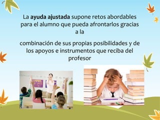 La ayuda ajustada supone retos abordables
para el alumno que pueda afrontarlos gracias
a la
combinación de sus propias posibilidades y de
los apoyos e instrumentos que reciba del
profesor
 