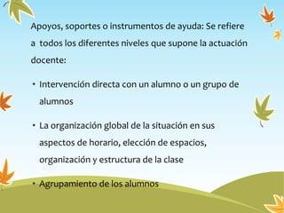 Apoyos, soportes o instrumentos de ayuda: Se refiere
a todos los diferentes niveles que supone la actuación
docente:
• Intervención directa con un alumno o un grupo de
alumnos
• La organización global de la situación en sus
aspectos de horario, elección de espacios,
organización y estructura de la clase
• Agrupamiento de los alumnos
 