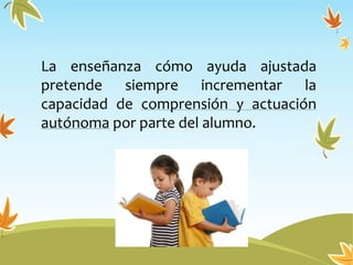 La enseñanza cómo ayuda ajustada
pretende siempre incrementar la
capacidad de comprensión y actuación
autónoma por parte del alumno.
 