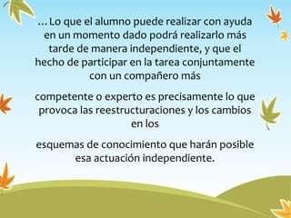 …Lo que el alumno puede realizar con ayuda
en un momento dado podrá realizarlo más
tarde de manera independiente, y que el
hecho de participar en la tarea conjuntamente
con un compañero más
competente o experto es precisamente lo que
provoca las reestructuraciones y los cambios
en los
esquemas de conocimiento que harán posible
esa actuación independiente.
 