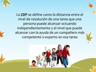 La ZDP se define como la distancia entre el
nivel de resolución de una tarea que una
persona puede alcanzar actuando
independientemente y el nivel que puede
alcanzar con la ayuda de un compañero más
competente o experto en esa tarea
 