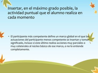 Insertar, en el máximo grado posible, la
actividad puntual que el alumno realiza en
cada momento
• El participante más competente define un marco global en el que las
actuaciones del participante menos competente se insertan y toman
significado, incluso si este último realiza acciones muy parciales o
muy colaterales al núcleo básico de ese marco, o no lo entiende
completamente.
 