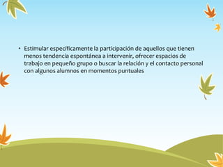 • Estimular específicamente la participación de aquellos que tienen
menos tendencia espontánea a intervenir, ofrecer espacios de
trabajo en pequeño grupo o buscar la relación y el contacto personal
con algunos alumnos en momentos puntuales
 