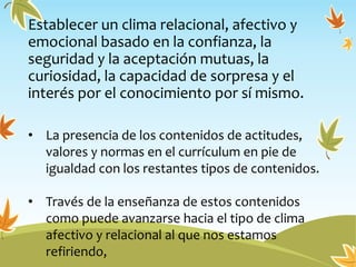 Establecer un clima relacional, afectivo y
emocional basado en la confianza, la
seguridad y la aceptación mutuas, la
curiosidad, la capacidad de sorpresa y el
interés por el conocimiento por sí mismo.
• La presencia de los contenidos de actitudes,
valores y normas en el currículum en pie de
igualdad con los restantes tipos de contenidos.
• Través de la enseñanza de estos contenidos
como puede avanzarse hacia el tipo de clima
afectivo y relacional al que nos estamos
refiriendo,
 