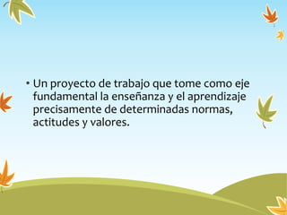 • Un proyecto de trabajo que tome como eje
fundamental la enseñanza y el aprendizaje
precisamente de determinadas normas,
actitudes y valores.
 