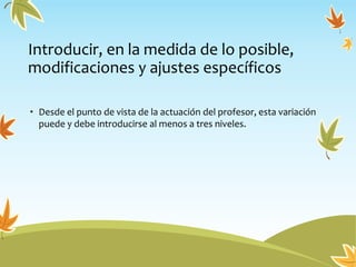 Introducir, en la medida de lo posible,
modificaciones y ajustes específicos
• Desde el punto de vista de la actuación del profesor, esta variación
puede y debe introducirse al menos a tres niveles.
 