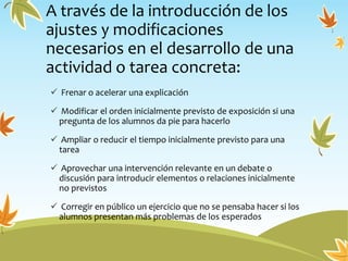 A través de la introducción de los
ajustes y modificaciones
necesarios en el desarrollo de una
actividad o tarea concreta:
 Frenar o acelerar una explicación
 Modificar el orden inicialmente previsto de exposición si una
pregunta de los alumnos da pie para hacerlo
 Ampliar o reducir el tiempo inicialmente previsto para una
tarea
 Aprovechar una intervención relevante en un debate o
discusión para introducir elementos o relaciones inicialmente
no previstos
 Corregir en público un ejercicio que no se pensaba hacer si los
alumnos presentan más problemas de los esperados
 