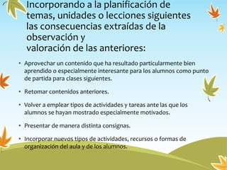 Incorporando a la planificación de
temas, unidades o lecciones siguientes
las consecuencias extraídas de la
observación y
valoración de las anteriores:
• Aprovechar un contenido que ha resultado particularmente bien
aprendido o especialmente interesante para los alumnos como punto
de partida para clases siguientes.
• Retomar contenidos anteriores.
• Volver a emplear tipos de actividades y tareas ante las que los
alumnos se hayan mostrado especialmente motivados.
• Presentar de manera distinta consignas.
• Incorporar nuevos tipos de actividades, recursos o formas de
organización del aula y de los alumnos.
 