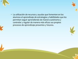 • La utilización de recursos y ayudas que fomenten en los
alumnos el aprendizaje de estrategias y habilidades que les
permitan seguir aprendiendo de manera autónoma y
controlar y regular de manera más eficaz sus propios
procesos de aprendizaje presentes y futuros.
 