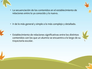 • La secuenciación de los contenidos en el establecimiento de
relaciones entre lo ya conocido y lo nuevo.
• Ir de lo más general y simple a lo más complejo y detallado.
• Establecimiento de relaciones significativas entre los distintos
contenidos con los que un alumno se encuentra a lo largo de su
trayectoria escolar.
 