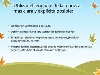 Utilizar el lenguaje de la manera
más clara y explícita posible:
• Emplear un vocabulario adecuado
• Definir, ejemplificar o caracterizar los términos nuevos
• Establecer relaciones explícitas entre conceptos, principios,
procedimientos, normas
• Mostrar formas alternativas de decir lo mismo; señalar las diferencias
conceptuales bajo el uso de términos distintos.
 