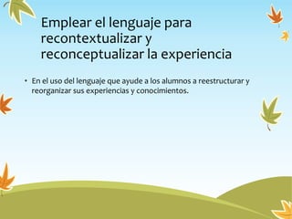 Emplear el lenguaje para
recontextualizar y
reconceptualizar la experiencia
• En el uso del lenguaje que ayude a los alumnos a reestructurar y
reorganizar sus experiencias y conocimientos.
 