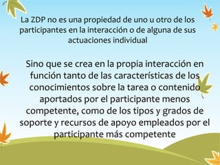 La ZDP no es una propiedad de uno u otro de los
participantes en la interacción o de alguna de sus
actuaciones individual
Sino que se crea en la propia interacción en
función tanto de las características de los
conocimientos sobre la tarea o contenido
aportados por el participante menos
competente, como de los tipos y grados de
soporte y recursos de apoyo empleados por el
participante más competente
 