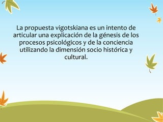 La propuesta vigotskiana es un intento de
articular una explicación de la génesis de los
procesos psicológicos y de la conciencia
utilizando la dimensión socio histórica y
cultural.
 