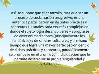 Así, se supone que el desarrollo, más que ser un
proceso de socialización progresivo, es una
auténtica participación en distintas prácticas y
contextos culturales cada vez más complejos en
donde el sujeto logra desenvolverse y apropiarse
de diversos mediadores (principalmente los
semióticos) y de saberes culturales, y al mismo
tiempo que logra una mayor participación dentro
de dichas prácticas y contextos, paradójicamente
se promueve en él una mayor individuación que le
permite desarrollar su propia singularidad y
personalidad.
 