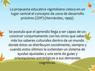 La propuesta educativa vigotskiana coloca en un
lugar central el concepto de zona de desarrollo
próximo (ZDP) (Hernández, 1999).
Se postula que el aprendiz llega a ser capaz de co-
construir conjuntamente con los otros que saben
más los saberes culturales dentro de un mundo
donde éstos se distribuyen socialmente, siempre y
cuando estos últimos le extiendan un sistema de
ayudas ajustadas y una serie de guías y
orientaciones estratégicas a sus demandas
cognitivas.
 