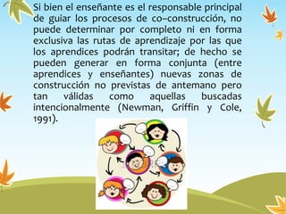 Si bien el enseñante es el responsable principal
de guiar los procesos de co–construcción, no
puede determinar por completo ni en forma
exclusiva las rutas de aprendizaje por las que
los aprendices podrán transitar; de hecho se
pueden generar en forma conjunta (entre
aprendices y enseñantes) nuevas zonas de
construcción no previstas de antemano pero
tan válidas como aquellas buscadas
intencionalmente (Newman, Griffin y Cole,
1991).
 
