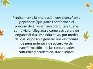 Precisamente la interacción entre enseñante
y aprendiz (que juntos conforman el
proceso de enseñanza–aprendizaje) tiene
como vía privilegiada y como estructura de
engarce al discurso educativo, por medio
del cual es posible generar nuevas formas
de pensamiento y de acceso –o de
transformación– de las comunidades
culturales y académico–disciplinares.
 