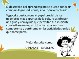 El desarrollo del aprendizaje no se puede concebir
como un logro individual, sino todo lo contrario.
Vygotsky destaca que el papel crucial de los
miembros mas expertos de la cultura es ofrecer
una guía y una ayuda que permitan al estudiante
convertirse en un participante cada vez mas
competente y autónomo en las actividades en las
que tome parte.
Mejor descrita como:
APRENDIZ – MAESTRO
 