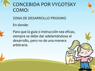 CONCEBIDA POR VYGOTSKY
COMO:
ZONA DE DESARROLLO PROXIMO
En donde:
Para que la guía o instrucción sea eficaz,
siempre se debe dar adelantándose al
desarrollo, pero no de una manera
arbitraria.
 