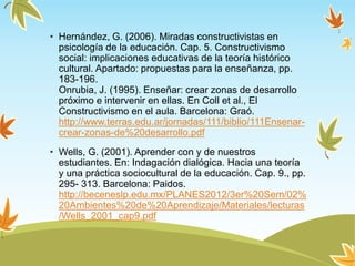 • Hernández, G. (2006). Miradas constructivistas en
psicología de la educación. Cap. 5. Constructivismo
social: implicaciones educativas de la teoría histórico
cultural. Apartado: propuestas para la enseñanza, pp.
183-196.
Onrubia, J. (1995). Enseñar: crear zonas de desarrollo
próximo e intervenir en ellas. En Coll et al., El
Constructivismo en el aula. Barcelona: Graó.
http://www.terras.edu.ar/jornadas/111/biblio/111Ensenar-
crear-zonas-de%20desarrollo.pdf
• Wells, G. (2001). Aprender con y de nuestros
estudiantes. En: Indagación dialógica. Hacia una teoría
y una práctica sociocultural de la educación. Cap. 9., pp.
295- 313. Barcelona: Paidos.
http://beceneslp.edu.mx/PLANES2012/3er%20Sem/02%
20Ambientes%20de%20Aprendizaje/Materiales/lecturas
/Wells_2001_cap9.pdf
 