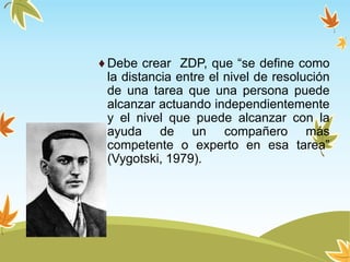 ♦ Debe crear ZDP, que “se define como
la distancia entre el nivel de resolución
de una tarea que una persona puede
alcanzar actuando independientemente
y el nivel que puede alcanzar con la
ayuda de un compañero más
competente o experto en esa tarea”
(Vygotski, 1979).
 