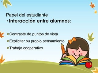 Papel del estudiante
• Interacción entre alumnos:
Contraste de puntos de vista
Explicitar su propio pensamiento
Trabajo cooperativo
 