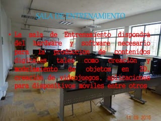 SALA DE ENTRENAMIENTO
• La sala de Entrenamiento dispondrá
del hardware y software necesario
para la producción de contenidos
digitales tales como creación y
modelamiento de objetos en 3D,
creación de videojuegos, aplicaciones
para dispositivos móviles entre otros.
 