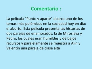 Comentario :
La película “Punto y aparte” abarca uno de los
temas más polémicos en la sociedad hoy en día:
el aborto. Esta película presenta las historias de
dos parejas de enamorados, la de Miroslava y
Pedro, los cuales eran humildes y de bajos
recursos y paralelamente se muestra a Alin y
Valentín una pareja de clase alta
 