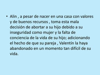 • Alin , a pesar de nacer en una casa con valores
y de buenos recursos , toma esta mala
decisión de abortar a su hijo debido a su
inseguridad como mujer y la falta de
conciencia de la vida de su hijo; adicionando
el hecho de que su pareja , Valentín la haya
abandonado en un momento tan difícil de su
vida.
 