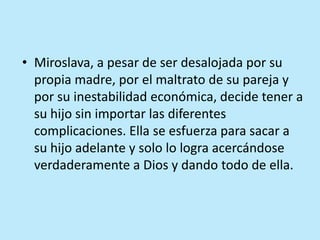 • Miroslava, a pesar de ser desalojada por su
propia madre, por el maltrato de su pareja y
por su inestabilidad económica, decide tener a
su hijo sin importar las diferentes
complicaciones. Ella se esfuerza para sacar a
su hijo adelante y solo lo logra acercándose
verdaderamente a Dios y dando todo de ella.
 