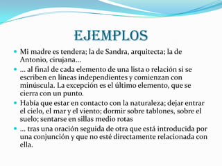  ejemplosMi madre es tendera; la de Sandra, arquitecta; la de Antonio, cirujana... ... al final de cada elemento de una lista o relación si se escriben en líneas independientes y comienzan con minúscula. La excepción es el último elemento, que se cierra con un punto. Había que estar en contacto con la naturaleza; dejar entrar el cielo, el mar y el viento; dormir sobre tablones, sobre el suelo; sentarse en sillas medio rotas ... tras una oración seguida de otra que está introducida por una conjunción y que no esté directamente relacionada con ella. 