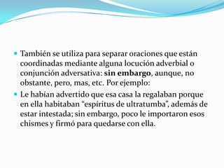 También se utiliza para separar oraciones que están coordinadas mediante alguna locución adverbial o conjunción adversativa: sin embargo, aunque, no obstante, pero, mas, etc. Por ejemplo:Le habían advertido que esa casa la regalaban porque en ella habitaban “espíritus de ultratumba”, además de estar intestada; sin embargo, poco le importaron esos chismes y firmó para quedarse con ella.