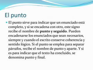 El puntoEl punto sirve para indicar que un enunciado está completo, y si se encadena con otro, este signo recibe el nombre de punto y seguido. Pueden encadenarse los enunciados que sean necesarios, siempre y cuando el escrito conserve coherencia y sentido lógico. Si el punto se emplea para separar párrafos, recibe el nombre de punto y aparte. Y si es para indicar que el texto ha concluido, se denomina punto y final. 
