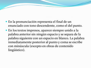 En la pronunciación representa el final de un enunciado con tono descendente, como el del punto. En los textos impresos, aparece siempre unido a la palabra anterior sin ningún espacio y se separa de la palabra siguiente con un espacio en blanco. La palabra inmediatamente posterior al punto y coma se escribe con minúscula (excepto en obras de contenido lingüístico).