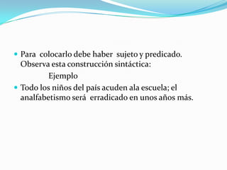 Para  colocarlo debe haber  sujeto y predicado. Observa esta construcción sintáctica:                 Ejemplo Todo los niños del país acuden ala escuela; el analfabetismo será  erradicado en unos años más.  