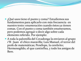 ¿Qué usos tiene el punto y coma? Estudiemos sus fundamentos para aplicarlo con más frecuencia  en nuestro texto: enumeración cuando éstos ya tienen comas. Con el punto y coma también enumeramos, pero podemos agregar o decir algo sobre cada elemento referido. Por ejemplo:A toda la palomilla del Covadonga la enviaron al grupo 1°B : Juan  el chico maravilla; Luis Manuel, el terror del profe de matemáticas; Penélope, la cerebrito;  Hermenegildo, el que cantinflea, y todo los amigos de Bere.       
